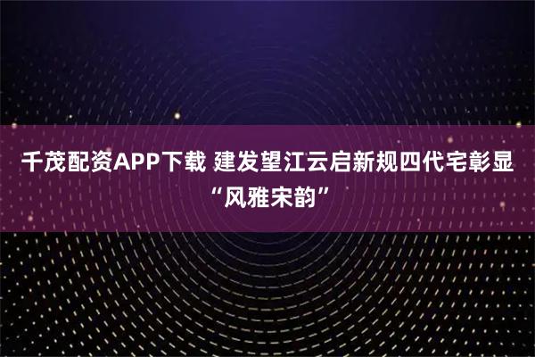 千茂配资APP下载 建发望江云启新规四代宅彰显“风雅宋韵”