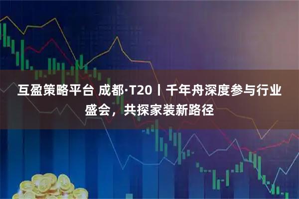 互盈策略平台 成都·T20丨千年舟深度参与行业盛会,共探家装新路径