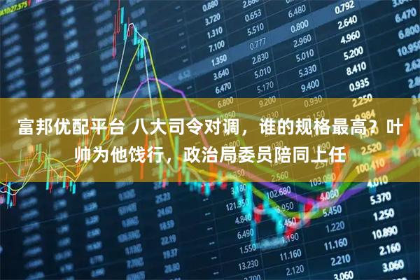 富邦优配平台 八大司令对调，谁的规格最高？叶帅为他饯行，政治局委员陪同上任