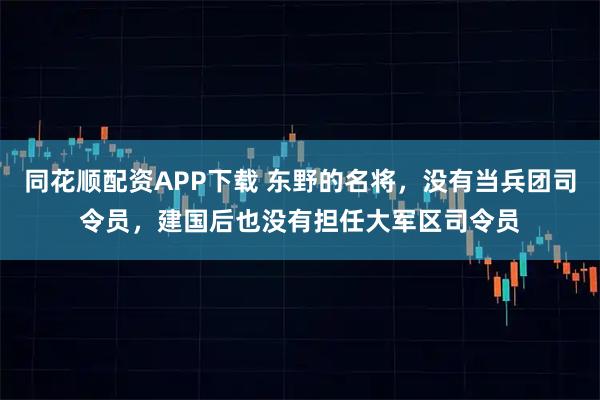 同花顺配资APP下载 东野的名将，没有当兵团司令员，建国后也没有担任大军区司令员