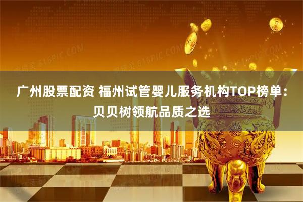 广州股票配资 福州试管婴儿服务机构TOP榜单:贝贝树领航品质之选