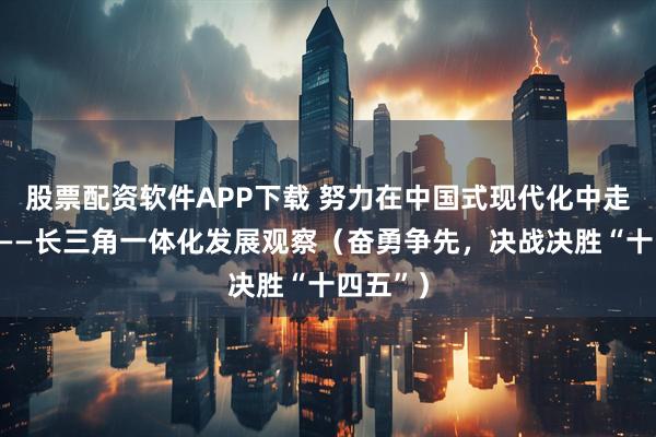 股票配资软件APP下载 努力在中国式现代化中走在前列——长三角一体化发展观察（奋勇争先，决战决胜“十四五”）