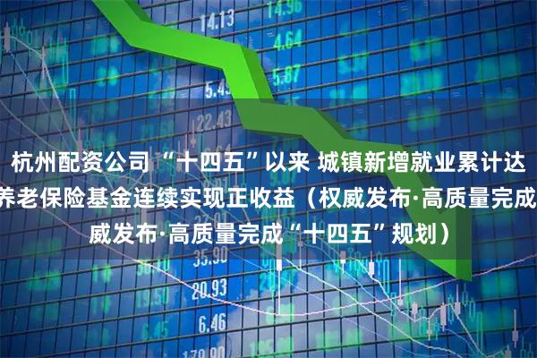 杭州配资公司 “十四五”以来 城镇新增就业累计达5921万人 基本养老保险基金连续实现正收益（权威发布·高质量完成“十四五”规划）
