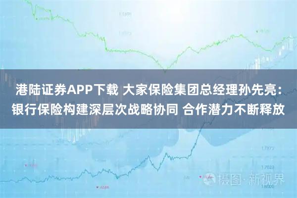 港陆证券APP下载 大家保险集团总经理孙先亮:银行保险构建深层次战略协同 合作潜力不断释放
