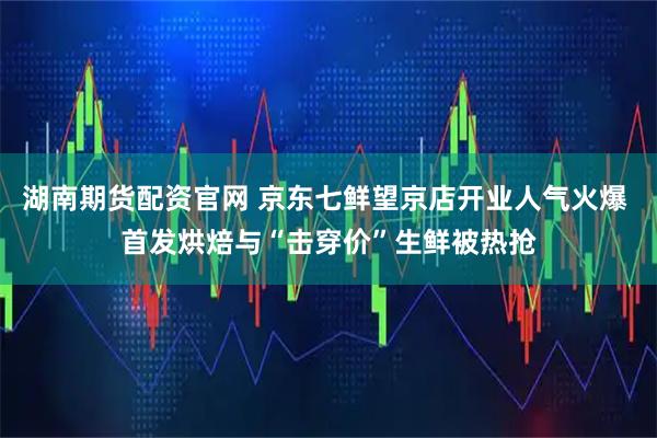 湖南期货配资官网 京东七鲜望京店开业人气火爆 首发烘焙与“击穿价”生鲜被热抢