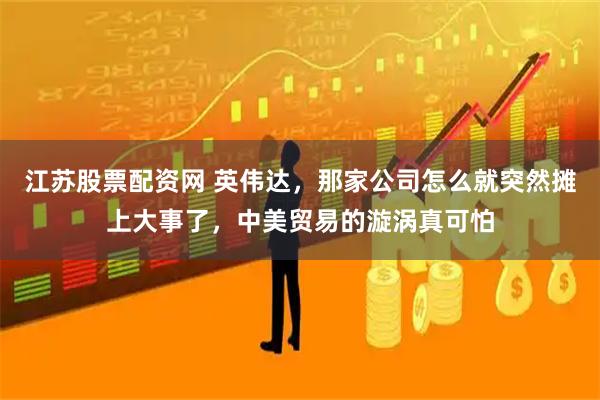 江苏股票配资网 英伟达,那家公司怎么就突然摊上大事了,中美贸易的漩涡真可怕