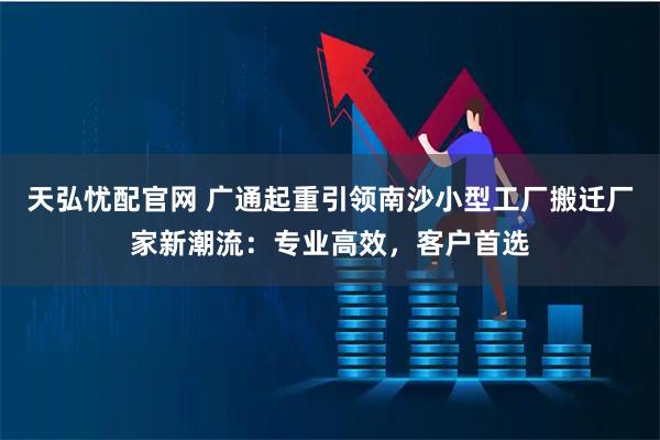 天弘忧配官网 广通起重引领南沙小型工厂搬迁厂家新潮流：专业高效，客户首选