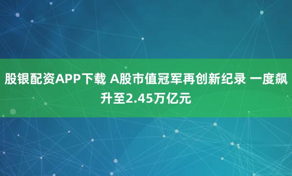 股银配资APP下载 A股市值冠军再创新纪录 一度飙升至2.45万亿元