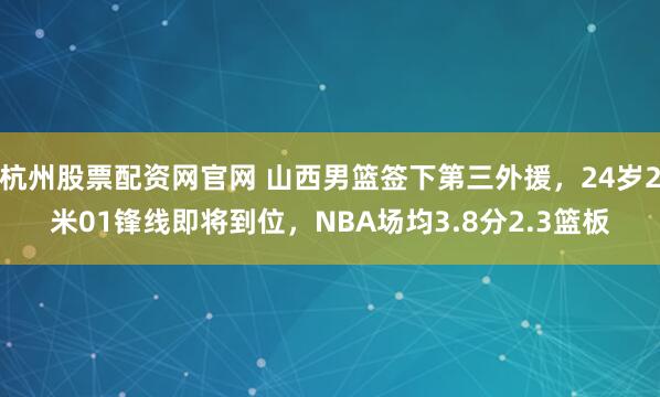 杭州股票配资网官网 山西男篮签下第三外援,24岁2米01锋线即将到位,NBA场均3.8分2.3篮板