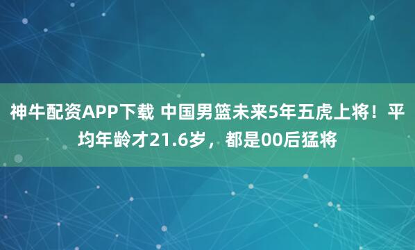 神牛配资APP下载 中国男篮未来5年五虎上将！平均年龄才21.6岁，都是00后猛将