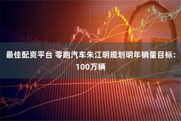 最佳配资平台 零跑汽车朱江明规划明年销量目标：100万辆