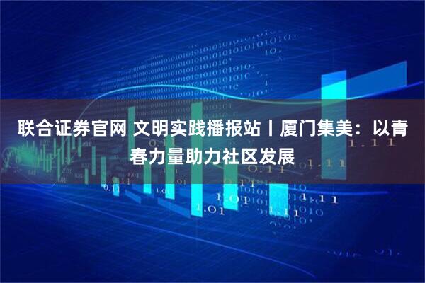 联合证券官网 文明实践播报站丨厦门集美：以青春力量助力社区发展