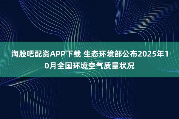 淘股吧配资APP下载 生态环境部公布2025年10月全国环境空气质量状况