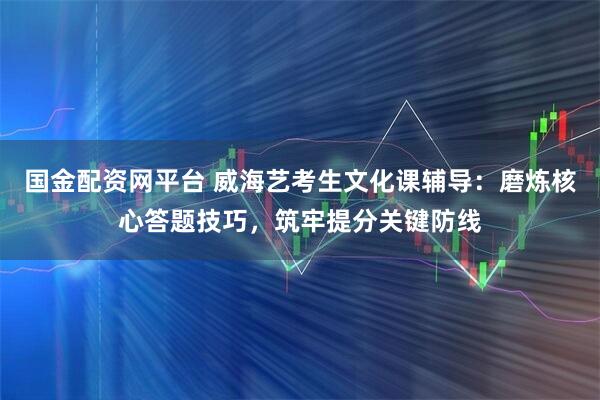 国金配资网平台 威海艺考生文化课辅导：磨炼核心答题技巧，筑牢提分关键防线