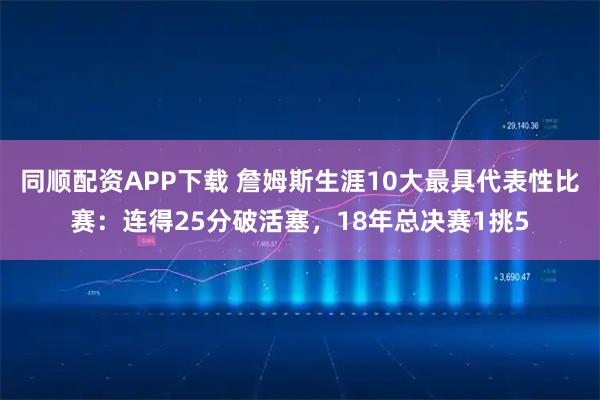 同顺配资APP下载 詹姆斯生涯10大最具代表性比赛：连得25分破活塞，18年总决赛1挑5
