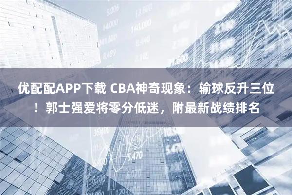 优配配APP下载 CBA神奇现象：输球反升三位！郭士强爱将零分低迷，附最新战绩排名