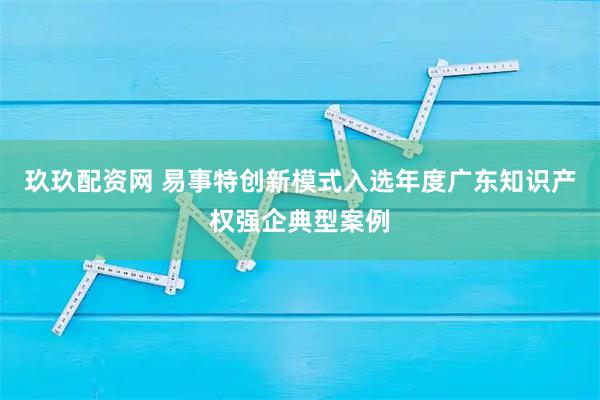 玖玖配资网 易事特创新模式入选年度广东知识产权强企典型案例