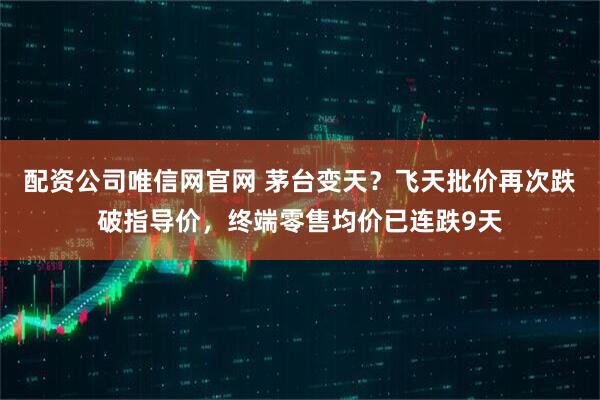 配资公司唯信网官网 茅台变天？飞天批价再次跌破指导价，终端零售均价已连跌9天