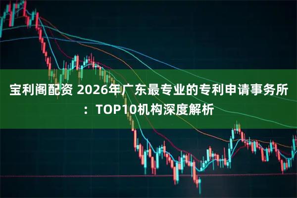 宝利阁配资 2026年广东最专业的专利申请事务所：TOP10机构深度解析