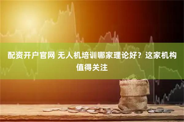 配资开户官网 无人机培训哪家理论好？这家机构值得关注