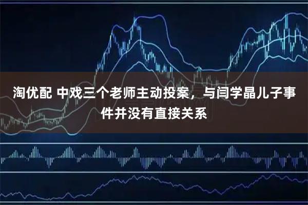 淘优配 中戏三个老师主动投案，与闫学晶儿子事件并没有直接关系