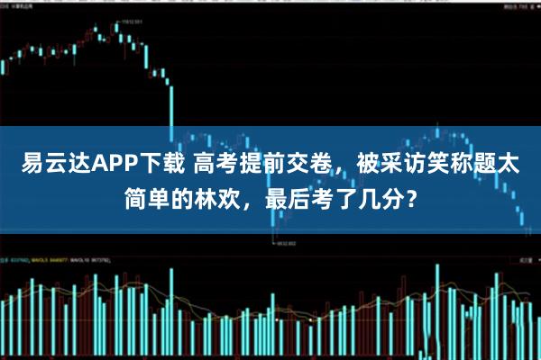 易云达APP下载 高考提前交卷，被采访笑称题太简单的林欢，最后考了几分？