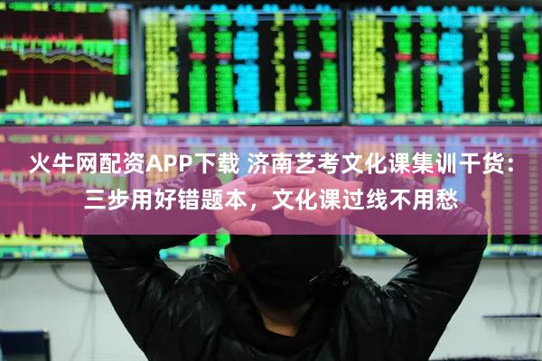 火牛网配资APP下载 济南艺考文化课集训干货：三步用好错题本，文化课过线不用愁
