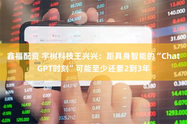 鑫福配资 宇树科技王兴兴：距具身智能的“ChatGPT时刻”可能至少还要2到3年