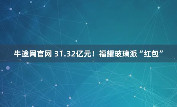 牛途网官网 31.32亿元！福耀玻璃派“红包”