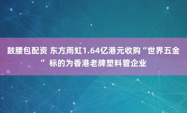 鼓腰包配资 东方雨虹1.64亿港元收购“世界五金” 标的为香港老牌塑料管企业