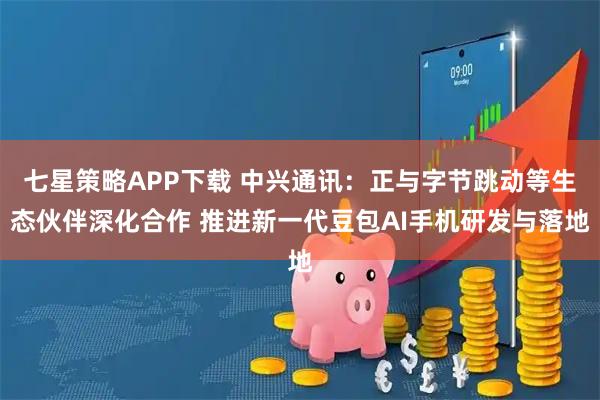 七星策略APP下载 中兴通讯：正与字节跳动等生态伙伴深化合作 推进新一代豆包AI手机研发与落地