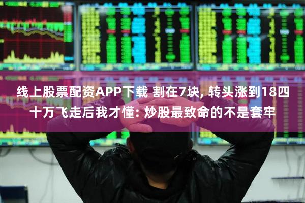线上股票配资APP下载 割在7块, 转头涨到18四十万飞走后我才懂: 炒股最致命的不是套牢