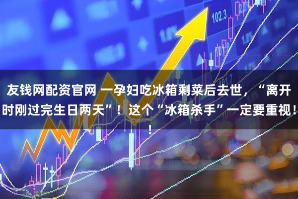 友钱网配资官网 一孕妇吃冰箱剩菜后去世，“离开时刚过完生日两天”！这个“冰箱杀手”一定要重视！