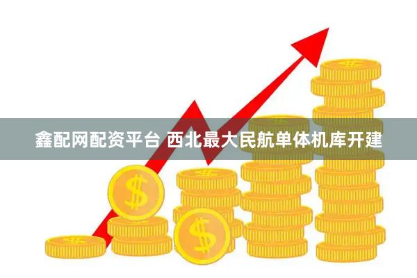 鑫配网配资平台 西北最大民航单体机库开建
