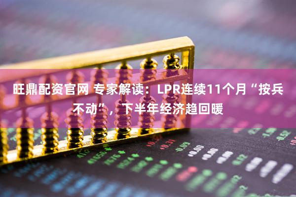 旺鼎配资官网 专家解读：LPR连续11个月“按兵不动”，下半年经济趋回暖