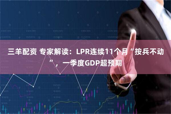 三羊配资 专家解读：LPR连续11个月“按兵不动”，一季度GDP超预期
