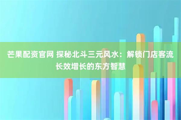 芒果配资官网 探秘北斗三元风水:解锁门店客流长效增长的东方智慧