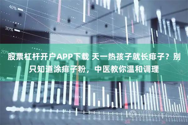股票杠杆开户APP下载 天一热孩子就长痱子？别只知道涂痱子粉，中医教你温和调理