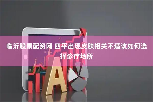 临沂股票配资网 四平出现皮肤相关不适该如何选择诊疗场所