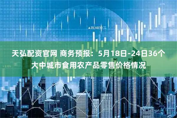 天弘配资官网 商务预报：5月18日-24日36个大中城市食用农产品零售价格情况