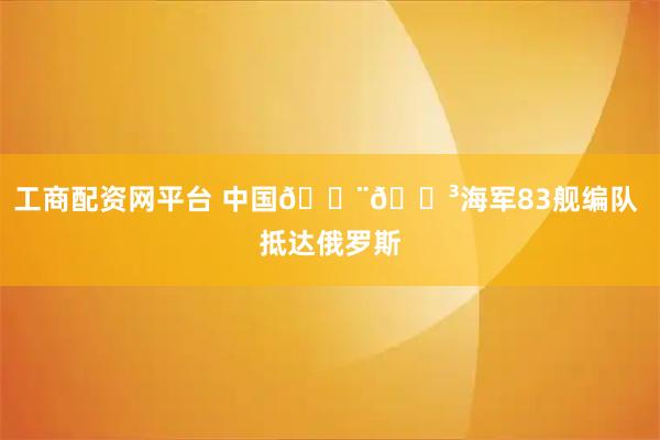 工商配资网平台 中国🇨🇳海军83舰编队 抵达俄罗斯