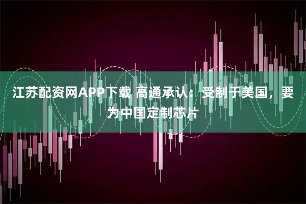 江苏配资网APP下载 高通承认：受制于美国，要为中国定制芯片